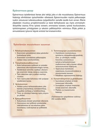 Epävarmuus pysyy
Epävarmuus työelämässä lienee yksi tekijä, joka ei ole muutoksessa. Epävarmuus
lisääntyy elinikäisten työsuhteiden vähetessä. Epävarmuuden myötä palkansaajat
tuskin sitoutuvat tulevaisuudessa työpaikkoihin samalla tavalla kuin ennen. Elämä
ylipäätään muuttuu projektimaiseksi ja tästä kehityksestä saa myös ammattiyh-
distysliike osansa. Virta työstä toiseen, ammatista toiseen, työstä koulutukseen,
työttömyyteen, yrittäjyyteen ja takaisin palkkatyöhön voimistuu. Ehjät, pitkät ja
ennustettavat työurat käyvät entistä harvinaisemmiksi.




Työelämän muutoksen suunnat

1 Palvelutyövaltaistuminen                           5 Toimintatapojen joustavoituminen
  • Enemmistö työntekijöistä tekee palveluiksi          • Henkilöstön monitaitoisuus,
      luokiteltavaa työtä.                                  työnkierto, tulospalkkausjärjestelmät,
  •   Enemmistö suomalaisista palkansaajista                tiimi- ja ryhmätyöt, matalat
      voidaan lukea toimihenkilöiksi.                       hierarkiat, autonomisuus
                                                            työssä ja kehitystoimintaan
2 Tietoyhteiskunnallistuminen
                                                            osallistuminen sekä yritysten välinen
  • Kaksi kolmannesta työllisistä on työssään               verkostoituminen lisääntyvät.
      tekemisissä informaatioteknologian kanssa.
  • Työelämässä toimivilta vaaditaan aikaisem-          •   Vaatimukset henkilöstön
                                                            osaamisesta, muutosvalmiudesta ja
      paa enemmän tietoja, taitoja ja osaamista.
                                                            sitoutumisesta kasvavat.
  •   Työn tekemisen ajan ja paikan merkitys
      muuttuu.                                          •   Paikallinen sopimistoiminta lisääntyy.
  •   Työn vaativuuden kohotessa riski syrjäytyä     6 Kansainvälistyminen ja globalisaatio
      työelämästä kasvaa.                               • Suomalaiset yritykset siirtävät
                                                            tuotantoaan ulkomaille.
3 Verkottuminen
  • Voidaan puhua verkostotaloudesta, joka              • Suomalaiset yritykset investoivat
                                                            entistä enemmän ulkomaille.
      käsittää yritysverkkoja, toimialaverkkoja,
      kaupallisia verkkoja ja henkilöverkkoja.          • Maahan- ja maastamuutto
                                                            lisääntyy.
  •   Tiimi- ja ryhmätyö lisääntyy, myös yritysra-
      jat ylittäen.
                                                     (Työministeriön työpoliittinen tutkimus
4 Epätyypillistyminen                                252 vuodelta 2003)
  • Kokoaikaiset, kiinteät työsuhteet vähenevät.
  • Huomattava osa työllisistä työskentelee
      määräaikaisissa tai osa-aikaisissa palve-
      lussuhteissa, vuokratyössä tai työllistävät
      itsensä.




                                                                                                     5
 