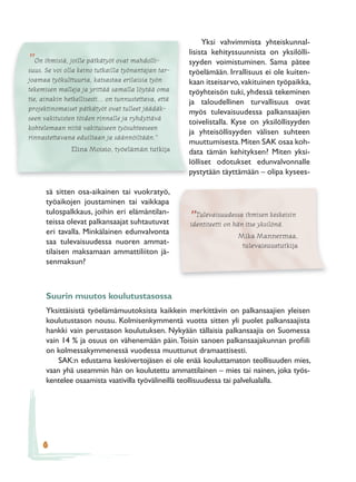 Yksi vahvimmista yhteiskunnal-
                                                       lisista kehityssuunnista on yksilölli-
”  On ihmisiä, joille pätkätyöt ovat mahdolli-         syyden voimistuminen. Sama pätee
suus. Se voi olla keino tutkailla työnantajan tar-     työelämään. Irrallisuus ei ole kuiten-
joamaa työkulttuuria, katsastaa erilaisia työn         kaan itseisarvo, vakituinen työpaikka,
tekemisen malleja ja yrittää samalla löytää oma        työyhteisön tuki, yhdessä tekeminen
tie, ainakin hetkellisesti... on tunnustettava, että   ja taloudellinen turvallisuus ovat
projektinomaiset pätkätyöt ovat tulleet jäädäk-
                                                       myös tulevaisuudessa palkansaajien
seen vakituisten töiden rinnalle ja ryhdyttävä
                                                       toivelistalla. Kyse on yksilöllisyyden
kohtelemaan niitä vakituiseen työsuhteeseen
                                                       ja yhteisöllisyyden välisen suhteen
rinnastettavana eduiltaan ja säännöiltään.”
                                                       muuttumisesta. Miten SAK osaa koh-
               Elina Moisio, työelämän tutkija         data tämän kehityksen? Miten yksi-
                                                       lölliset odotukset edunvalvonnalle
                                                       pystytään täyttämään – olipa kysees-

      sä sitten osa-aikainen tai vuokratyö,
      työaikojen joustaminen tai vaikkapa
      tulospalkkaus, joihin eri elämäntilan-             Tulevaisuudessa ihmisen keskeisin
      teissa olevat palkansaajat suhtautuvat           ”
                                                       identiteetti on hän itse yksilönä.
      eri tavalla. Minkälainen edunvalvonta
                                                                      Mika Mannermaa,
      saa tulevaisuudessa nuoren ammat-                                tulevaisuustutkija
      tilaisen maksamaan ammattiliiton jä-
      senmaksun?



      Suurin muutos koulutustasossa
      Yksittäisistä työelämämuutoksista kaikkein merkittävin on palkansaajien yleisen
      koulutustason nousu. Kolmisenkymmentä vuotta sitten yli puolet palkansaajista
      hankki vain perustason koulutuksen. Nykyään tällaisia palkansaajia on Suomessa
      vain 14 % ja osuus on vähenemään päin. Toisin sanoen palkansaajakunnan proﬁili
      on kolmessakymmenessä vuodessa muuttunut dramaattisesti.
          SAK:n edustama keskivertojäsen ei ole enää kouluttamaton teollisuuden mies,
      vaan yhä useammin hän on koulutettu ammattilainen – mies tai nainen, joka työs-
      kentelee osaamista vaativilla työvälineillä teollisuudessa tai palvelualalla.




     6
 