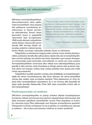 Kansanliike vai vakuutuslaitos?


SAK:laisen ammattiyhdistysliikkeen
alkuvuosikymmenet olivat epäile-            ”   Alussa oli liike. Joukko ihmisiä toimi jonkin asian
mättä kansanliikkeen aikaa. Järjestö         puolesta tai (vielä useammin) jotakin vastaan. Usein
haki paikkaansa suomalaisessa yh-            käytetään laajempaa ilmaisua, kansalaisliike... Jos
                                             kansalaisliike kasvaa, se alkaa jossain vaiheessa jär-
teiskunnassa ja haastoi perintei-
                                             jestäytyä. Valitaan toimihenkilöitä ja -elimiä, jotka
siä valtarakenteita. Samaan aikaan
                                             vakiinnuttavat toimintaa. Ryhdytään keräämään
jäsenmäärä kasvoi ja työpaikoille
                                             jäsenmaksuja ja/tai avustuksia. Syntyy kansalaisjär-
rakennettiin laaja ay-organisaatio.
                                             jestö.”
1960-luvulla alkaneen tulopolitiikan
myötä liikkeen vaikutusvalta kasvoi.                          Kimmo Kevätsalo, työelämän tutkija
Samalla SAK kiinnittyi lähelle val-
tiovaltaa, joidenkin mielestä kenties
liiankin lähelle, suorastaan valtiovallan jatkeeksi. Syntyi ns. kolmikanta.
     Tulopolitiikan ja kolmikannan huippuvuodet tuottivat monia tärkeitä yhteiskun-
nallisia uudistuksia. Samalla alkoi julkisuudessa näyttää siltä, että ammattiyhdistysliik-
keen toiminta keskittyy sen ylimpiin kerroksiin väsyneiden tupo-miesten ilmestyes-
sä tv-kameroiden eteen kertomaan, mitä kulloinkin on sovittu yön viime tunteina.
Ammattiyhdistysliikkeen toiminnasta alkoi välittyä kuva kabinettipolitiikkana, jossa
jäsenillä ei ollut toimivaa roolia. Kansalaiset ja liittojen jäsenet sekä ay-aktiivit näyt-
tivät olevan vain katsojan roolissa tässä uudessa politiikan teon tavassa, jota media
nimitti tupo-teatteriksi.
     Tulopolitiikan kaudella saatettiin unohtaa, ettei yhdelläkään ammattiyhdistysjoh-
tajalla ole vahvaa neuvotteluasemaa, ellei hänen takanaan ole vahvaa järjestöllistä
voimaa, joka voidaan ottaa tarvittaessa käyttöön. Tämä pelotevoima on viime kä-
dessä kyky menestykselliseen työtaisteluun. Se ei voi onnistua, ellei järjestöllä ole
kykyä saada jäseniään liikekannalle. Onko SAK sitten kansanliike, kunhan sillä on
hyvä työtaistelukyky?

Maailmanparantajia vai asiakkaita
SAK:lainen ammattiyhdistysliike on pitänyt tärkeänä säilyttää kansalaisjärjestön
luonteensa. Liikkeen toiminta perustuu jäsenten vapaaehtoiseen aktiivisuuteen eikä
lepää ainoastaan palkallisten työntekijöiden varassa. Tässä yhteydessä on kuiten-
kin olennaista kysyä: Miksi palkansaajat ovat liittyneet ammattiliittonsa jäseneksi?
Odottavatko he liitolta ensisijaisesti turvaa ja palvelua vai mahdollisuutta vaikuttaa
ja osallistua – olla mukana parantamassa maailmaa tai ainakin työelämää?


8
 