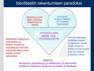 INDIVIDUALISTI-
NEN LOGIIKKA,
PRIVATISOITU-
MINEN
Erik Allardt:
JÄSENTYMINEN,
LIITTYMINEN,
TEKEMINEN
YHTEISÖLLINEN
MEDIA, UUS-
YHTEISÖLLISYYS• Identiteetin erillisyys ja
omavaraisuus;
• Etiikka, moraali ja
sosiaalisuus ovat yhä
enemmän riippuvaisia
yksilön omista
valinnoista.
ihminen toteuttaa
todellista itseään
suhteissaan toisiin
niiden erojen ja
erilaisuuksien kautta,
joita hän näissä
suhteissa näkee.
JÄNNITE:
Perinteinen yhteisöllisyys ja välittäminen  talkoohenki
Selitämme itseämme itsellemme ja toisille  Facebook
Identiteetin rakentumisen paradoksi
 