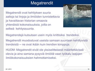 30.1.2015 18
Megatrendejä kutsutaan usein myös kriittisiksi trendeiksi.
Megatrendit muodostuvat useista samaan suuntaan kehittyvistä
trendeistä -- ne ovat ikään kuin trendien kimppuja.
HUOM: Megatrendit eivät ole yksiselitteisesti määritettävissä
olevia ja aina samana pysyviä ilmiöitä vaan työkalu laajojen
ilmiökokonaisuuksien hahmottamiseksi.
Megatrendit
Megatrendit ovat kehityksen suuria
aaltoja tai linjoja ja ilmiöiden tunnistettavia
ja havaittavan historian omaavia
yhtenäisiä kokonaisuuksia, joilla on
selkeä kehityssuunta.
 