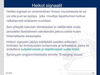 30.1.2015 20
Heikko signaali on ensimmäinen ilmaus muutoksesta tai se
voi olla juuri se sysäys, joka muuttaa tapahtumien kulkua
ratkaisevasti erilaiseen suuntaan.
Sen yhteyttä tulevaan tilanteeseen ei välttämättä voida
perustella tilastollisesti uskottavalla jatkuvuudella kuten
historiallisella aikasarjalla.
Heikon signaalin jäljitys edellyttää useiden erilaisten
ilmiöiden tai ilmiöalueiden tuntemusta ja tarkastelua, jossa on
erotettava subjektiivisesti ja objektiivisesti uudet ilmiöt.
Synonyymi englanninkieliselle termille ”Emerging issues”
Heikot signaalit
 
