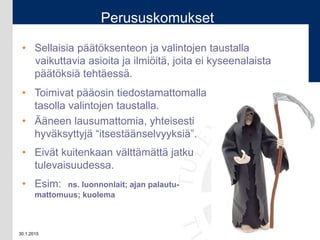30.1.2015 22
Perususkomukset
• Sellaisia päätöksenteon ja valintojen taustalla
vaikuttavia asioita ja ilmiöitä, joita ei kyseenalaista
päätöksiä tehtäessä.
• Toimivat pääosin tiedostamattomalla
tasolla valintojen taustalla.
• Ääneen lausumattomia, yhteisesti
hyväksyttyjä “itsestäänselvyyksiä”.
• Eivät kuitenkaan välttämättä jatku
tulevaisuudessa.
• Esim: ns. luonnonlait; ajan palautu-
mattomuus; kuolema
 