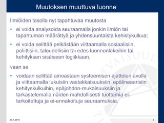 30.1.2015 3
Ilmiöiden tasolla nyt tapahtuvaa muutosta
• ei voida analysoida seuraamalla jonkin ilmiön tai
tapahtuman määrättyä ja yhdensuuntaista kehistykulkua;
• ei voida selittää pelkästään viittaamalla sosiaalisiin,
poliittisiin, taloudellisiin tai edes luonnonlakeihin tai
kehityksen sisäiseen logiikkaan,
vaan se
• voidaan selittää ainoastaan systeemisen ajattelun avulla
ja viittaamalla lukuisiin vastakkaisuuksiin, epälineaarisiin
kehityskulkuihin, epäjohdon-mukaisuuksiin ja
tarkastelemalla näiden mahdollisesti tuottamia ei-
tarkoitettuja ja ei-ennakoituja seuraamuksia.
Muutoksen muuttuva luonne
 