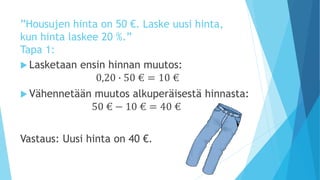 ”Housujen hinta on 50 €. Laske uusi hinta, 
kun hinta laskee 20 %.” 
Tapa 1: 
 Lasketaan ensin hinnan muutos: 
0,20 ∙ 50 € = 10 € 
 Vähennetään muutos alkuperäisestä hinnasta: 
50 € − 10 € = 40 € 
Vastaus: Uusi hinta on 40 €. 
 