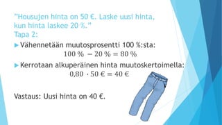 ”Housujen hinta on 50 €. Laske uusi hinta, 
kun hinta laskee 20 %.” 
Tapa 2: 
 Vähennetään muutosprosentti 100 %:sta: 
100 % − 20 % = 80 % 
Kerrotaan alkuperäinen hinta muutoskertoimella: 
0,80 ∙ 50 € = 40 € 
Vastaus: Uusi hinta on 40 €. 
 