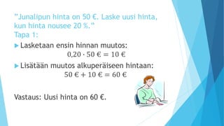”Junalipun hinta on 50 €. Laske uusi hinta, 
kun hinta nousee 20 %.” 
Tapa 1: 
 Lasketaan ensin hinnan muutos: 
0,20 ∙ 50 € = 10 € 
 Lisätään muutos alkuperäiseen hintaan: 
50 € + 10 € = 60 € 
Vastaus: Uusi hinta on 60 €. 
 
