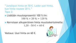 ”Junalipun hinta on 50 €. Laske uusi hinta, 
kun hinta nousee 20 %.” 
Tapa 2: 
 Lisätään muutosprosentti 100 %:iin: 
100 % + 20 % = 120 % 
Kerrotaan alkuperäinen hinta muutoskertoimella: 
1,20 ∙ 50 € = 60 € 
Vastaus: Uusi hinta on 60 €. 
 