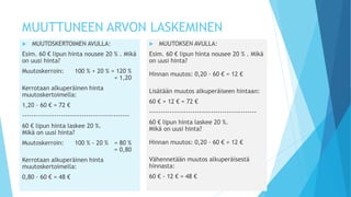 MUUTTUNEEN ARVON LASKEMINEN 
 MUUTOSKERTOIMEN AVULLA: 
Esim. 60 € lipun hinta nousee 20 % . Mikä 
on uusi hinta? 
Muutoskerroin: 100 % + 20 % = 120 % 
= 1,20 
Kerrotaan alkuperäinen hinta 
muutoskertoimella: 
1,20 ∙ 60 € = 72 € 
----------------------------------------------- 
60 € lipun hinta laskee 20 %. 
Mikä on uusi hinta? 
Muutoskerroin: 100 % - 20 % = 80 % 
= 0,80 
Kerrotaan alkuperäinen hinta 
muutoskertoimella: 
0,80 ∙ 60 € = 48 € 
 MUUTOKSEN AVULLA: 
Esim. 60 € lipun hinta nousee 20 % . Mikä 
on uusi hinta? 
Hinnan muutos: 0,20 ∙ 60 € = 12 € 
Lisätään muutos alkuperäiseen hintaan: 
60 € + 12 € = 72 € 
----------------------------------------------- 
60 € lipun hinta laskee 20 %. 
Mikä on uusi hinta? 
Hinnan muutos: 0,20 ∙ 60 € = 12 € 
Vähennetään muutos alkuperäisestä 
hinnasta: 
60 € - 12 € = 48 € 
