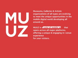 Museums, Galleries & Artistic
organizations of all types are evolving
to meet the unique opportunities in the
mobile digital world developing all
around us.

MUUZ is a suite of mobile apps that
spans across all major platforms,
offering a unique & engaging in-venue
experience
for your visitors.
 
