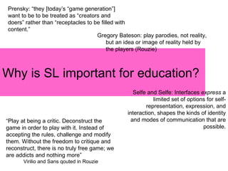 Why is SL important for education? Prensky: “they [today’s “game generation”] want to be to be treated as “creators and doers” rather than “receptacles to be filled with content.” “ Play at being a critic. Deconstruct the game in order to play with it. Instead of accepting the rules, challenge and modify them. Without the freedom to critique and reconstruct, there is no truly free game; we are addicts and nothing more”  Virilio and Sans qouted in Rouzie Gregory Bateson: play parodies, not reality, but an idea or image of reality held by the players (Rouzie) Selfe and Selfe: Interfaces  express  a limited set of options for self-representation, expression, and interaction, shapes the kinds of identity and modes of communication that are possible. 