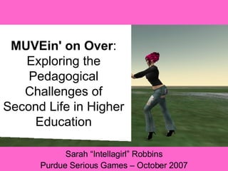 MUVEin' on Over : Exploring the Pedagogical Challenges of Second Life in Higher Education Sarah “Intellagirl” Robbins Purdue Serious Games – October 2007 