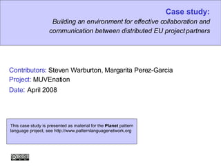 Case study: Building an environment for effective collaboration and communication between distributed EU project partners Contributors:  Steven Warburton, Margarita Perez-Garcia Project:  MUVEnation Date :   April 2008 This case study is presented as material for the  Planet  pattern language project, see http://www.patternlanguagenetwork.org 