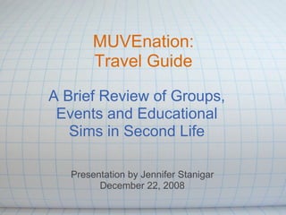 MUVEnation: Travel Guide A Brief Review of Groups, Events and Educational Sims in Second Life Presentation by Jennifer Stanigar December 22, 2008 