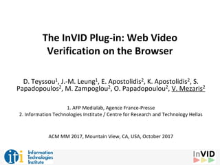 The InVID Plug-in: Web Video
Verification on the Browser
D. Teyssou1, J.-M. Leung1, E. Apostolidis2, K. Apostolidis2, S.
Papadopoulos2, M. Zampoglou2, O. Papadopoulou2, V. Mezaris2
1. AFP Medialab, Agence France-Presse
2. Information Technologies Institute / Centre for Research and Technology Hellas
ACM MM 2017, Mountain View, CA, USA, October 2017
 