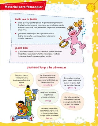 Material para fotocopiar                                                                                   11


       Hazlo con tu familia
       o ¡Sabes que los juegos han pasado de generación en generación!
         Enseña a tus hijos juegos de movimiento que practicabas cuando
         eras niña o niño: lleva, tarro, escondidas, congelados, sillas bailables,
         entre otros.
       o ¿Recuerdas el baile típico del lugar donde naciste?
         Qué tal si lo enseñas a los niñas y niños y bailan como
         lo hacían tus abuelos.



        ¡Come bien!
        o ¡Las abuelas conocen los trucos para hacer recetas deliciosas!
          Pregúntale a la abuela de tu familia una deliciosa receta de
          frutas y verduras. Prepárala con ella y tus hijos.




                         ¡Diviértete! Juega a las adivinanzas

         Blanco por dentro,               Me sirven para correr,
          verde por fuera;                 me sirven para bailar,              Era un sol en miniatura
     si quieres que te lo diga,         para montar en bicicleta las         y en la hierba lo encontré.
              espera.                        tengo que utilizar.               Cuando sin piel la dejé,
                                                 (Las piernas)
                                                                               me fascinó su frescura.
             (La pera)
                                                                                     (La naranja)


                                            Tengo duro el corazón,
                                                 pulpa blanca
                                             y líquido mi interior              Dos niñas asomaditas
                                                   (El coco)                   cada una en su ventana;
                                                                              lo ven y lo cuentan todo
                                                                                sin decir una palabra.
                                                                                     (Los ojos)
                                            Hermanos inseparables,
                                           soportamos un gran peso.
                                            La tierra nos da un beso,
                                           porque somos incansables.
                                                     (Los pies)
 