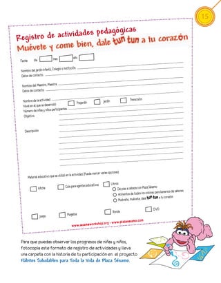 15
                                   as
Registro de act ividades pedagógic

                                mes                 año
 Fecha:        dia

                                      io o Institución.
 Nombre del Jardín Infantil, Coleg
 Datos de contacto.

  Nombre del Maestro, Maestra.
  Datos de contacto.

   Nombre de la actividad                                                        Jardín                   Transcisión
                                                          Prejardín
   Nivel en el que se desarrolló
                                  ipantes.
   Número de niñas y niños partic
   Objetivo


    Descripción




                                                                               varias opciones)
                                              en la actividad. (Puede marcar
          Material educativo que se utilizó
                                                                                          Libros:
                                              Guía para agentes educativos                                                    amo
                     Afiche                                                                    De pies a cabeza con Plaza Sés
                                                                                                Alimentos de todos los col ores para llenarnos de sabores
                                                                                                                                    a tu corazón
                                                                                                Muévete, muévete, dale

                                                                                                                              DVD
                                                                                           Ronda
                      Juego                    Plegable
                                                                                                                  .c om
                                                                             p. or   g - w w w.p la za se sa mo
                                                   w w w.se sa me w or ks ho


 Para que puedas observar los progresos de niñas y niños,
 fotocopia este formato de registro de actividades y lleva
 una carpeta con la historia de tu participación en el proyecto
 Hábitos Saludables para Toda la Vida de Plaza Sésamo.
 