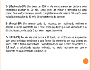 5- (Mackenzie-SP) Um trem de 120 m de comprimento se desloca com
velocidade escalar de 20 m/s. Esse trem, ao iniciar a travessia de uma
ponte, freia uniformemente, saindo completamente da mesma 10 s após com
velocidade escalar de 10 m/s. O comprimento da ponte é:
6- (Fuvest-SP) Um veículo parte do repouso, em movimento retilíneo e
acelera à razão constante de 2 m/s². Pode-se dizer que sua velocidade e a
distância percorrida, após 3 s, valem, respectivamente:
7- (UFPA-PA) Ao sair de uma curva a 72 km/h, um motorista se surpreende
com uma lombada eletrônica a sua frente. No momento em que aciona os
freios, está a 100 m da lombada. Considerando-se que o carro desacelera a -
1,5 m/s², a velocidade escalar indicada, no exato momento em que o
motorista cruza a lombada, em km/h, é:
 