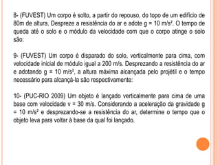 8- (FUVEST) Um corpo é solto, a partir do repouso, do topo de um edifício de
80m de altura. Despreze a resistência do ar e adote g = 10 m/s². O tempo de
queda até o solo e o módulo da velocidade com que o corpo atinge o solo
são:
9- (FUVEST) Um corpo é disparado do solo, verticalmente para cima, com
velocidade inicial de módulo igual a 200 m/s. Desprezando a resistência do ar
e adotando g = 10 m/s², a altura máxima alcançada pelo projétil e o tempo
necessário para alcançá-la são respectivamente:
10- (PUC-RIO 2009) Um objeto é lançado verticalmente para cima de uma
base com velocidade v = 30 m/s. Considerando a aceleração da gravidade g
= 10 m/s² e desprezando-se a resistência do ar, determine o tempo que o
objeto leva para voltar à base da qual foi lançado.
 