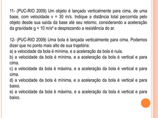 11- (PUC-RIO 2009) Um objeto é lançado verticalmente para cima, de uma
base, com velocidade v = 30 m/s. Indique a distância total percorrida pelo
objeto desde sua saída da base até seu retorno, considerando a aceleração
da gravidade g = 10 m/s² e desprezando a resistência do ar.
12- (PUC-RIO 2009) Uma bola é lançada verticalmente para cima. Podemos
dizer que no ponto mais alto de sua trajetória:
a) a velocidade da bola é mínima, e a aceleração da bola é nula.
b) a velocidade da bola é mínima, e a aceleração da bola é vertical e para
cima.
c) a velocidade da bola é máxima, e a aceleração da bola é vertical e para
cima.
d) a velocidade da bola é mínima, e a aceleração da bola é vertical e para
baixo.
e) a velocidade da bola é máxima, e a aceleração da bola é vertical e para
baixo.
 