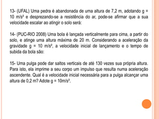 13- (UFAL) Uma pedra é abandonada de uma altura de 7,2 m, adotando g =
10 m/s² e desprezando-se a resistência do ar, pode-se afirmar que a sua
velocidade escalar ao atingir o solo será:
14- (PUC-RIO 2008) Uma bola é lançada verticalmente para cima, a partir do
solo, e atinge uma altura máxima de 20 m. Considerando a aceleração da
gravidade g = 10 m/s², a velocidade inicial de lançamento e o tempo de
subida da bola são:
15- Uma pulga pode dar saltos verticais de até 130 vezes sua própria altura.
Para isto, ela imprime a seu corpo um impulso que resulta numa aceleração
ascendente. Qual é a velocidade inicial necessária para a pulga alcançar uma
altura de 0,2 m? Adote g = 10m/s².
 