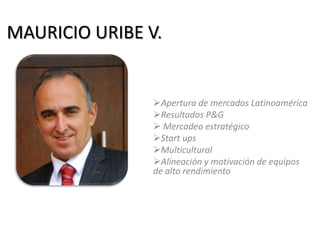 MAURICIO URIBE V.
Apertura de mercados Latinoamérica
Resultados P&G
 Mercadeo estratégico
Start ups
Multicultural
Alineación y motivación de equipos
de alto rendimiento
 