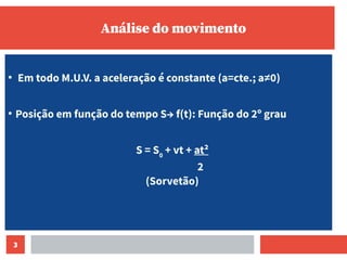 3
Análise do movimento
●
Em todo M.U.V. a aceleração é constante (a=cte.; a≠0)
●
Posição em função do tempo S→ f(t): Função do 2º grau
S = S0
+ vt + at²
2
(Sorvetão)
 