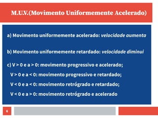 6
M.U.V.(Movimento Uniformemente Acelerado)
a) Movimento uniformemente acelerado: velocidade aumenta
b) Movimento uniformemente retardado: velocidade diminui
c) V > 0 e a > 0: movimento progressivo e acelerado;
V > 0 e a < 0: movimento progressivo e retardado;
V < 0 e a < 0: movimento retrógrado e retardado;
V < 0 e a > 0: movimento retrógrado e acelerado
 