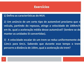 7
Exercícios
1) Defina as características do MUV.
2) Um anúncio de um certo tipo de automóvel proclama que o
veículo, partindo do repouso, atinge a velocidade de 180km/h
em 8s. qual a aceleração média desse automóvel? (lembre-se de
manter as unidades SI convertidas).
3) A velocidade escalar de um trem se reduz uniformemente de
12m/s para 6m/s. Sabendo que durante esse tempo o trem
percorre a distância de 100m, qual a aceleração do trem?
 