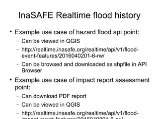 InaSAFE Realtime flood history

Example use case of hazard flood api point:
− Can be viewed in QGIS
− http://realtime.inasafe.org/realtime/api/v1/flood-
event-features/2016040201-6-rw/
− Can be browsed and downloaded as shpfile in API
Browser

Example use case of impact report assessment
point:
− Can download PDF report
− Can be viewed in QGIS
− http://realtime.inasafe.org/realtime/api/v1/flood-
 
