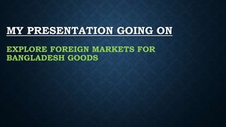 MY PRESENTATION GOING ON
EXPLORE FOREIGN MARKETS FOR
BANGLADESH GOODS
 