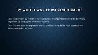 BY WHICH WAY IT WAS INCREASED
This year around 22 countries have confirmed their participation in the fair being
organized by the Export Promotion Bureau.
This fair has been an important annual business platform in boosting trade and
investment over the years.
 