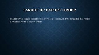 TARGET OF EXPORT ORDER
The DITF-2015 bagged export orders worth Tk 85 crore, and the target for this year is
Tk 100 crore worth of export orders.
 
