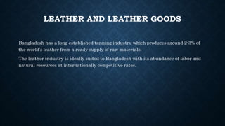 LEATHER AND LEATHER GOODS
Bangladesh has a long established tanning industry which produces around 2-3% of
the world’s leather from a ready supply of raw materials.
The leather industry is ideally suited to Bangladesh with its abundance of labor and
natural resources at internationally competitive rates.
 