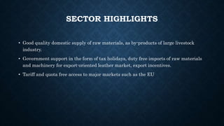 SECTOR HIGHLIGHTS
• Good quality domestic supply of raw materials, as by-products of large livestock
industry.
• Government support in the form of tax holidays, duty free imports of raw materials
and machinery for export-oriented leather market, export incentives.
• Tariff and quota free access to major markets such as the EU
 