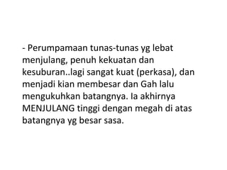 - Perumpamaan tunas-tunas yg lebat
menjulang, penuh kekuatan dan
kesuburan..lagi sangat kuat (perkasa), dan
menjadi kian membesar dan Gah lalu
mengukuhkan batangnya. Ia akhirnya
MENJULANG tinggi dengan megah di atas
batangnya yg besar sasa.
 