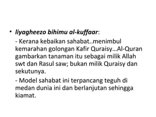• liyagheezo bihimu al-kuffaar:
- Kerana kebaikan sahabat..menimbul
kemarahan golongan Kafir Quraisy…Al-Quran
gambarkan tanaman itu sebagai milik Allah
swt dan Rasul saw; bukan milik Quraisy dan
sekutunya.
- Model sahabat ini terpancang teguh di
medan dunia ini dan berlanjutan sehingga
kiamat.
 