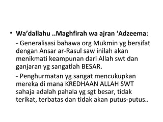 • Wa’dallahu ..Maghfirah wa ajran ‘Adzeema:
- Generalisasi bahawa org Mukmin yg bersifat
dengan Ansar ar-Rasul saw inilah akan
menikmati keampunan dari Allah swt dan
ganjaran yg sangatlah BESAR.
- Penghurmatan yg sangat mencukupkan
mereka di mana KREDHAAN ALLAH SWT
sahaja adalah pahala yg sgt besar, tidak
terikat, terbatas dan tidak akan putus-putus..
 