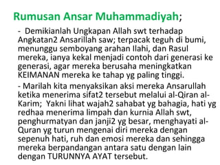 Rumusan Ansar Muhammadiyah;
- Demikianlah Ungkapan Allah swt terhadap
Angkatan2 Ansarillah saw; terpacak teguh di bumi,
menunggu semboyang arahan Ilahi, dan Rasul
mereka, ianya kekal menjadi contoh dari generasi ke
generasi, agar mereka berusaha meningkatkan
KEIMANAN mereka ke tahap yg paling tinggi.
- Marilah kita menyaksikan aksi mereka Ansarullah
ketika menerima sifat2 tersebut melalui al-Qiran al-
Karim; Yakni lihat wajah2 sahabat yg bahagia, hati yg
redhaa menerima limpah dan kurnia Allah swt,
penghurmatyan dan janji2 yg besar, menghayati al-
Quran yg turun mengenai diri mereka dengan
sepenuh hati, ruh dan emosi mereka dan sehingga
mereka berpandangan antara satu dengan lain
dengan TURUNNYA AYAT tersebut.
 