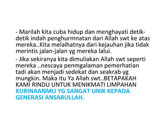 - Marilah kita cuba hidup dan menghayati detik-
detik indah penghurmnatan dari Allah swt ke atas
mereka..Kita melaihatnya dari kejauhan jika tidak
merintis jalan-jalan yg mereka lalui.
- Jika sekiranya kita dimuliakan Allah swt seperti
mereka ..nescaya penmgalaman pemerhatian
tadi akan menjadi sedekat dan seakrab yg
mungkin. Maka itu Ya Allah swt..BETAPAKAH
KAMI RINDU UNTUK MENIKMATI LIMPAHAN
KURINAANMU YG SANGAT UNIK KEPADA
GENERASI ANSARULLAH.
 