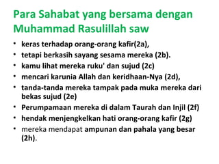 Para Sahabat yang bersama dengan
Muhammad Rasulillah saw
• keras terhadap orang-orang kafir(2a),
• tetapi berkasih sayang sesama mereka (2b).
• kamu lihat mereka ruku' dan sujud (2c)
• mencari karunia Allah dan keridhaan-Nya (2d),
• tanda-tanda mereka tampak pada muka mereka dari
bekas sujud (2e)
• Perumpamaan mereka di dalam Taurah dan Injil (2f)
• hendak menjengkelkan hati orang-orang kafir (2g)
• mereka mendapat ampunan dan pahala yang besar
(2h).
 