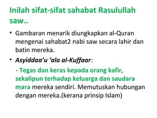 Inilah sifat-sifat sahabat Rasulullah
saw..
• Gambaran menarik diungkapkan al-Quran
mengenai sahabat2 nabi saw secara lahir dan
batin mereka.
• Asyiddaa’u ‘ala al-Kuffaar:
- Tegas dan keras kepada orang kafir,
sekalipun terhadap keluarga dan saudara
mara mereka sendiri. Memutuskan hubungan
dengan mereka.(kerana prinsip Islam)
 