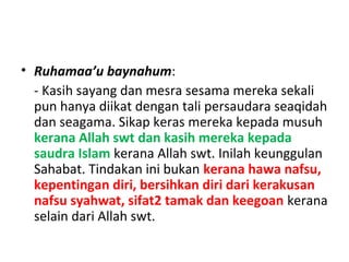 • Ruhamaa’u baynahum:
- Kasih sayang dan mesra sesama mereka sekali
pun hanya diikat dengan tali persaudara seaqidah
dan seagama. Sikap keras mereka kepada musuh
kerana Allah swt dan kasih mereka kepada
saudra Islam kerana Allah swt. Inilah keunggulan
Sahabat. Tindakan ini bukan kerana hawa nafsu,
kepentingan diri, bersihkan diri dari kerakusan
nafsu syahwat, sifat2 tamak dan keegoan kerana
selain dari Allah swt.
 
