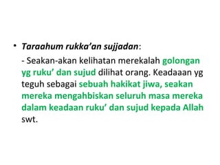 • Taraahum rukka’an sujjadan:
- Seakan-akan kelihatan merekalah golongan
yg ruku’ dan sujud dilihat orang. Keadaaan yg
teguh sebagai sebuah hakikat jiwa, seakan
mereka mengahbiskan seluruh masa mereka
dalam keadaan ruku’ dan sujud kepada Allah
swt.
 