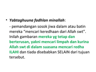 • Yabtaghuuna fadhlan minallah:
- pemandangan sosok jiwa dalam atau batin
mereka “mencari keredhaan dari Allah swt”.
Inilah gambaran mereka yg tetap dan
berterusan, yakni mencari limpah dan kurina
Allah swt di dalam suasana mencari redha
ILAHI dan tiada disebabkan SELAIN dari tujuan
tersebut.
 