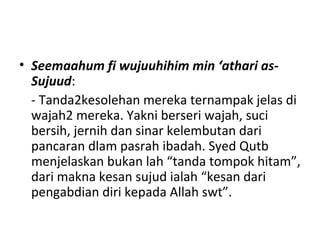 • Seemaahum fi wujuuhihim min ‘athari as-
Sujuud:
- Tanda2kesolehan mereka ternampak jelas di
wajah2 mereka. Yakni berseri wajah, suci
bersih, jernih dan sinar kelembutan dari
pancaran dlam pasrah ibadah. Syed Qutb
menjelaskan bukan lah “tanda tompok hitam”,
dari makna kesan sujud ialah “kesan dari
pengabdian diri kepada Allah swt”.
 