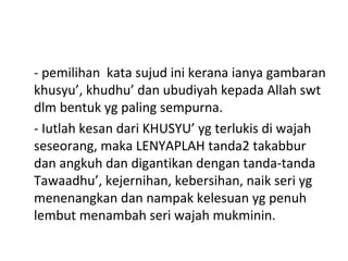 - pemilihan kata sujud ini kerana ianya gambaran
khusyu’, khudhu’ dan ubudiyah kepada Allah swt
dlm bentuk yg paling sempurna.
- Iutlah kesan dari KHUSYU’ yg terlukis di wajah
seseorang, maka LENYAPLAH tanda2 takabbur
dan angkuh dan digantikan dengan tanda-tanda
Tawaadhu’, kejernihan, kebersihan, naik seri yg
menenangkan dan nampak kelesuan yg penuh
lembut menambah seri wajah mukminin.
 