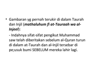 • Gambaran yg pernah terukir di dalam Taurah
dan Injil (mathaluhum fi at-Tauraah wa al-
Injeel):
- Indahnya sifat-sifat pengikut Muhammad
saw telah diberitakan sebelum al-Quran turun
di dalam at-Taurah dan al-Injil tersebar di
pe;usuk bumi SEBELUM mereka lahir lagi.
 
