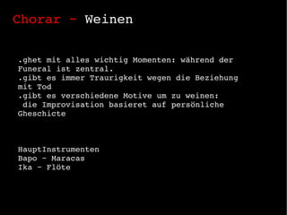 Chorar ~  Weinen .ghet mit alles wichtig Momenten: während der Funeral ist zentral. .gibt es immer Traurigkeit wegen die Beziehung mit Tod .gibt es verschiedene Motive um zu weinen: die Improvisation basieret auf  persönliche Gheschicte HauptInstrumenten Bapo ~ Maracas Ika ~ Flöte 