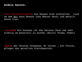 L Aldeia bororo. . die Kreisförmigkeit : die Hausen sich aufstellen  rund um dem  Bai  mana Gewane (das Männer Haus) und geteilt durch Clan.   . C errado :  die Savanne ist das Geister Haus und sehr wichtig um materiell zu suchen (Buriti Palme, Feder)  . Bari :  der Geister Schamane, Er reiset , hat Vision, pfleget das geistlich Gleichgewicht. 